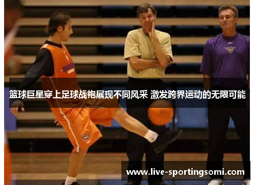 篮球巨星穿上足球战袍展现不同风采 激发跨界运动的无限可能