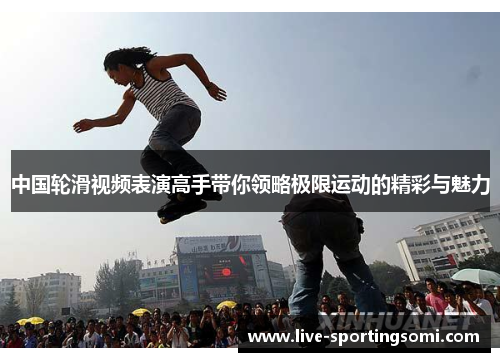 中国轮滑视频表演高手带你领略极限运动的精彩与魅力